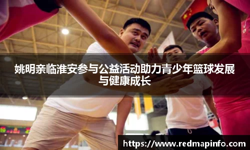 姚明亲临淮安参与公益活动助力青少年篮球发展与健康成长