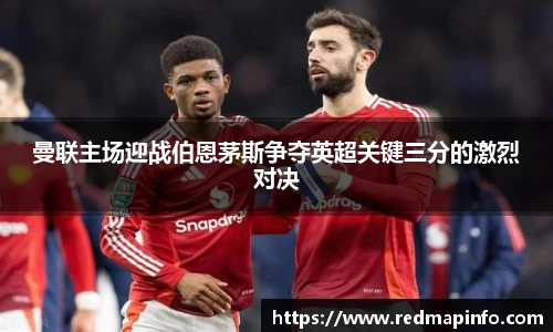 曼联主场迎战伯恩茅斯争夺英超关键三分的激烈对决