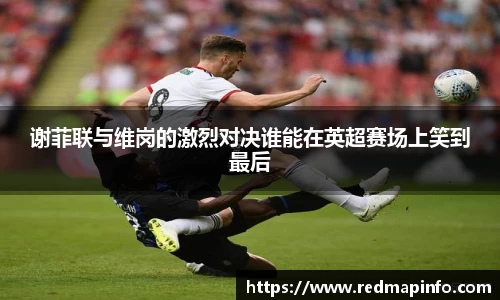 谢菲联与维岗的激烈对决谁能在英超赛场上笑到最后